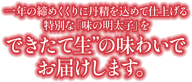 一年の締めくくりに丹精を込めて仕上げる特別な「味の明太子」を“できたて生”の味わいでお届けします。