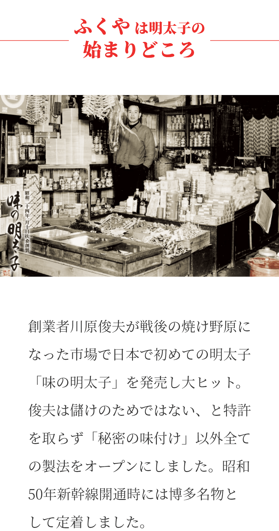 ふくやは明太子の始まりどころ　創業者川原俊夫が戦後の焼け野原になった市場で日本で初めての明太子「味の明太子」を発売し大ヒット。俊夫は儲けのためではない、と特許を取らず「秘密の味付け」以外全ての製法をオープンにしました。昭和50年の新幹線開通時には博多名物として定着しました