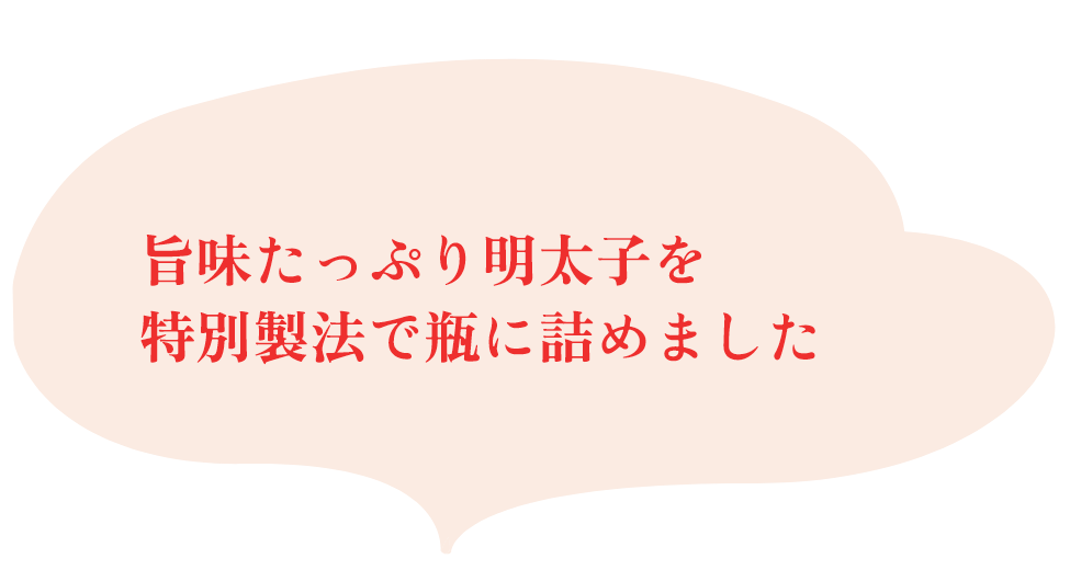 旨味たっぷり明太子を特別製法で瓶に詰めました